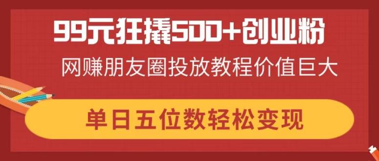 （14247期）99元狂撬500+创业粉，网赚朋友圈投放教程价值巨大，单日五位数轻松变现-掘金阁